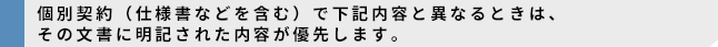 個別契約(仕様書などを含む)で下記内容と異なるときは、その文書に明記された内容が優先します。